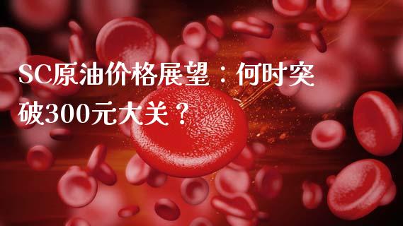 SC原油价格展望：何时突破300元大关？_https://cj007.lansai.wang_期货开户_第1张
