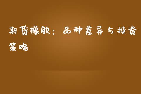 期货橡胶：品种差异与投资策略_https://cj007.lansai.wang_金融监管_第1张