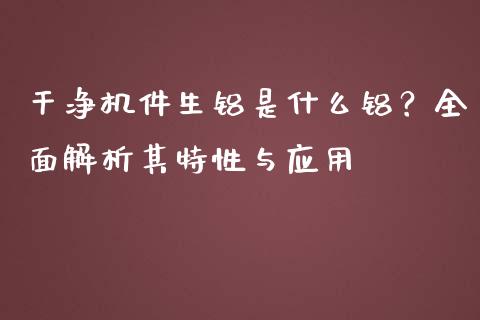 干净机件生铝是什么铝?全面解析其特性与应用_金融监管_第1张_期货开户_金融监管_外汇交易_债券资讯_全球市场_财经新闻 干净机件生铝是什么铝?全面解析其特性与应用_https://cj007.lansai.wang_金融监管_第1张
