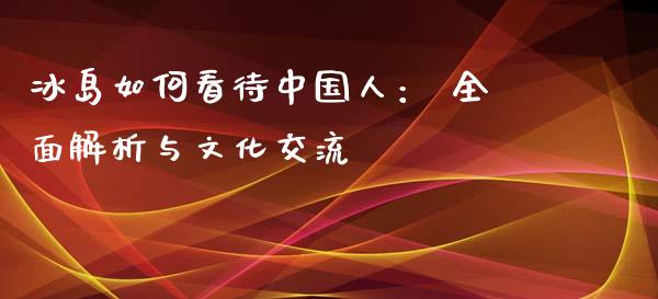 冰岛如何看待中国人： 全面解析与文化交流_https://cj007.lansai.wang_金融监管_第1张