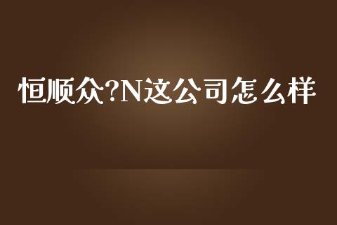 恒顺众?N这公司怎么样_https://cj007.lansai.wang_全球市场_第1张