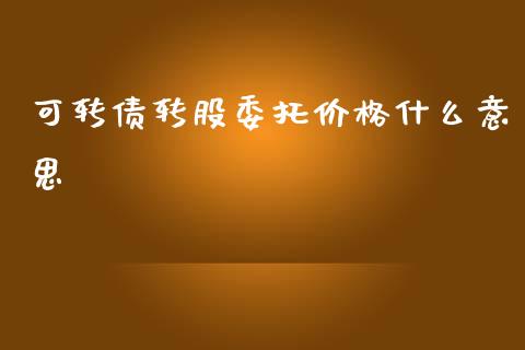 可转债转股委托价格什么意思_https://cj007.lansai.wang_金融监管_第1张