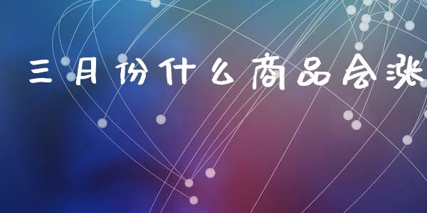 三月份什么商品会涨_https://cj007.lansai.wang_全球市场_第1张