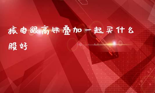 核电跟高铁叠加一起买什么股好_https://cj007.lansai.wang_金融监管_第1张