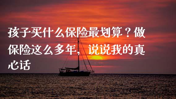 孩子买什么保险最划算？做保险这么多年，说说我的真心话_https://cj007.lansai.wang_财经新闻_第1张