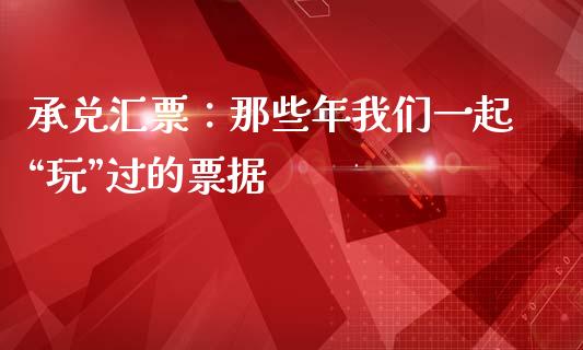 承兑汇票：那些年我们一起“玩”过的票据_https://cj007.lansai.wang_财经新闻_第1张