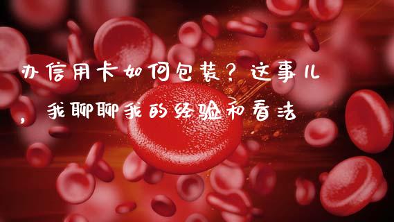 办信用卡如何包装？这事儿，我聊聊我的经验和看法_https://cj007.lansai.wang_债券资讯_第1张