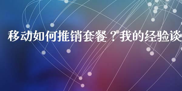 移动如何推销套餐？我的经验谈_https://cj007.lansai.wang_债券资讯_第1张