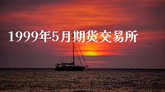 1999年5月期货交易所_https://cj007.lansai.wang_全球市场_第1张