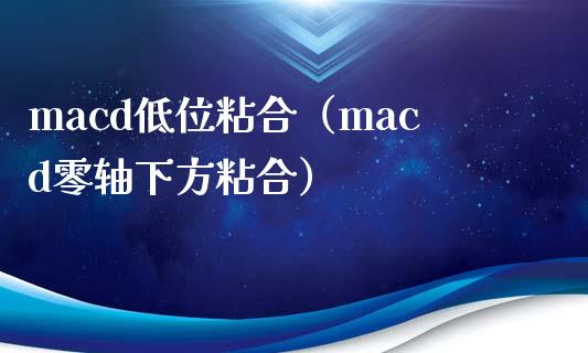 macd低位粘合（macd零轴下方粘合）_https://cj007.lansai.wang_财经新闻_第1张
