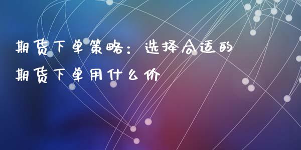 期货下单策略：选择合适的期货下单用什么价_https://cj007.lansai.wang_金融监管_第1张