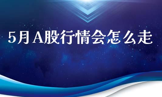 5月A股行情会怎么走_https://cj007.lansai.wang_全球市场_第1张