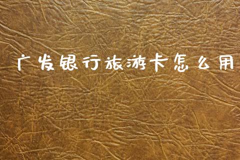 广发银行旅游卡怎么用_https://cj007.lansai.wang_财经新闻_第1张