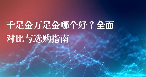 千足金万足金哪个好？全面对比与选购指南_https://cj007.lansai.wang_期货开户_第1张