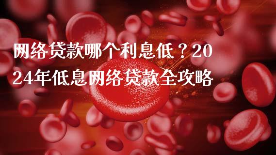 网络贷款哪个利息低？2024年低息网络贷款全攻略_https://cj007.lansai.wang_金融监管_第1张