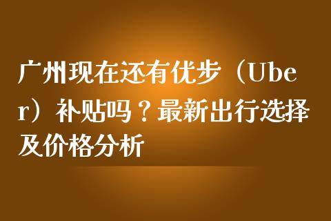 广州现在还有优步（Uber）补贴吗？最新出行选择及价格分析_https://cj007.lansai.wang_金融监管_第1张