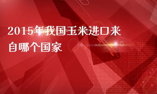 2015年我国玉米进口来自哪个国家_https://cj007.lansai.wang_期货开户_第1张
