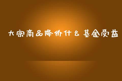 大宗商品降价什么基金受益_https://cj007.lansai.wang_财经新闻_第1张