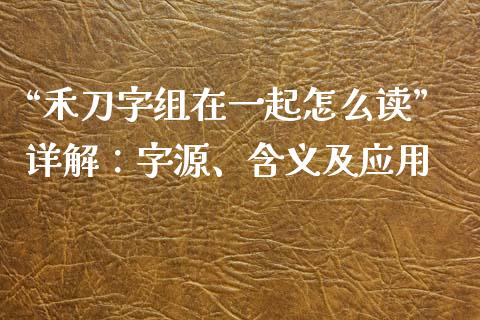 “禾刀字组在一起怎么读”详解：字源、含义及应用_https://cj007.lansai.wang_财经新闻_第1张