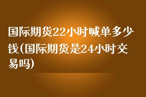 国际期货22小时喊单多少钱(国际期货是24小时交易吗)_https://cj007.lansai.wang_金融监管_第1张