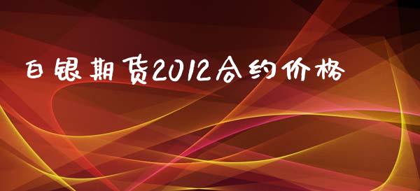 白银期货2012合约价格_https://cj007.lansai.wang_期货开户_第1张
