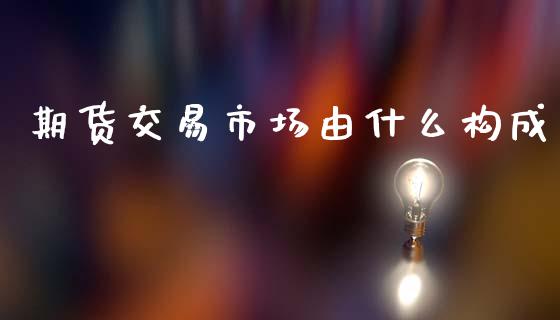 期货交易市场由什么构成_https://cj007.lansai.wang_全球市场_第1张