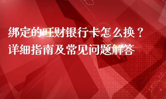 绑定的旺财银行卡怎么换？详细指南及常见问题解答_https://cj007.lansai.wang_期货开户_第1张