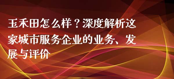 玉禾田怎么样？深度解析这家城市服务企业的业务、发展与评价_https://cj007.lansai.wang_外汇交易_第1张