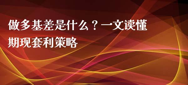 做多基差是什么？一文读懂期现套利策略_https://cj007.lansai.wang_财经新闻_第1张