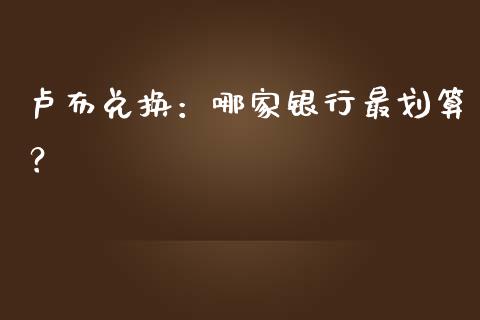 卢布兑换：哪家银行最划算？_https://cj007.lansai.wang_财经新闻_第1张