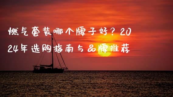 燃气套装哪个牌子好？2024年选购指南与品牌推荐_https://cj007.lansai.wang_外汇交易_第1张