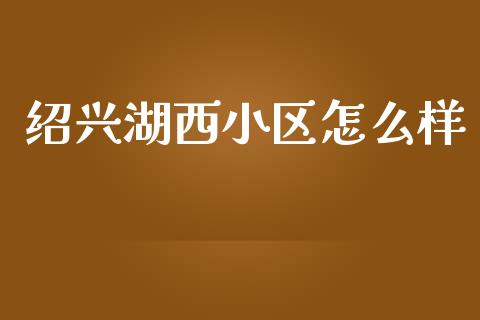 绍兴湖西小区怎么样_https://cj007.lansai.wang_债券资讯_第1张