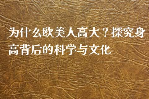 为什么欧美人高大？探究身高背后的科学与文化_https://cj007.lansai.wang_全球市场_第1张