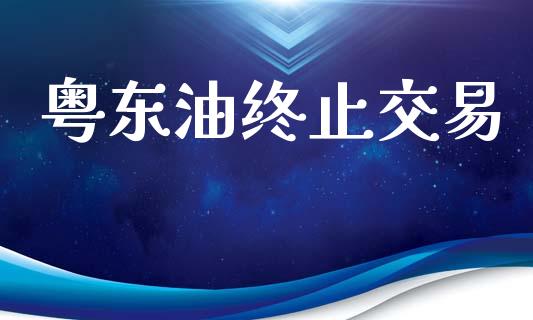 粤东油终止交易_https://cj007.lansai.wang_金融监管_第1张