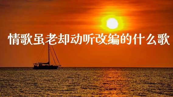 情歌虽老却动听改编的什么歌_https://cj007.lansai.wang_债券资讯_第1张
