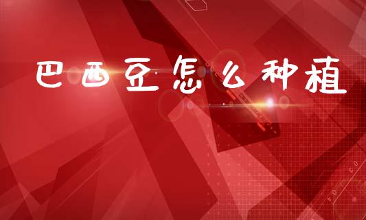 巴西豆怎么种植_期货开户_第1张_期货开户_金融监管_外汇交易_债券资讯_全球市场_财经新闻 巴西豆怎么种植_https://cj007.lansai.wang_期货开户_第1张