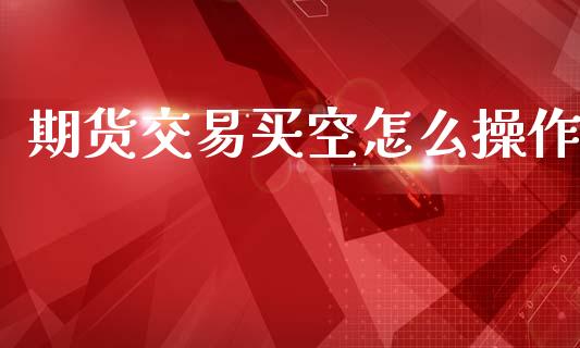 期货交易买空怎么操作_https://cj007.lansai.wang_外汇交易_第1张