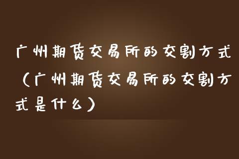广州期货交易所的交割方式(广州期货交易所的交割方式是什么)_全球市场_第1张_期货开户_金融监管_外汇交易_债券资讯_全球市场_财经新闻 广州期货交易所的交割方式(广州期货交易所的交割方式是什么)_https://cj007.lansai.wang_全球市场_第1张