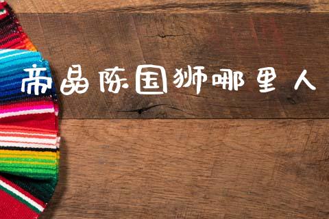 帝晶陈国狮哪里人_https://cj007.lansai.wang_期货开户_第1张