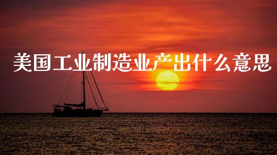 美国工业制造业产出什么意思_https://cj007.lansai.wang_金融监管_第1张