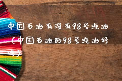 中国石油有没有98号汽油（中国石油的98号汽油好吗）_https://cj007.lansai.wang_债券资讯_第1张