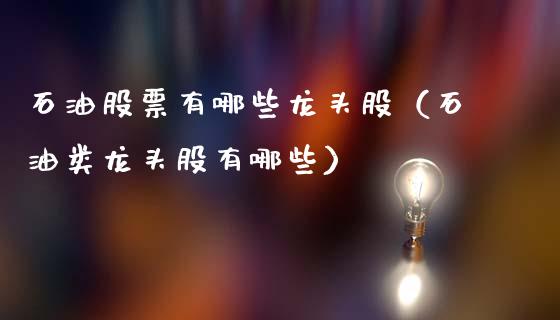 石油股票有哪些龙头股（石油类龙头股有哪些）_https://cj007.lansai.wang_外汇交易_第1张