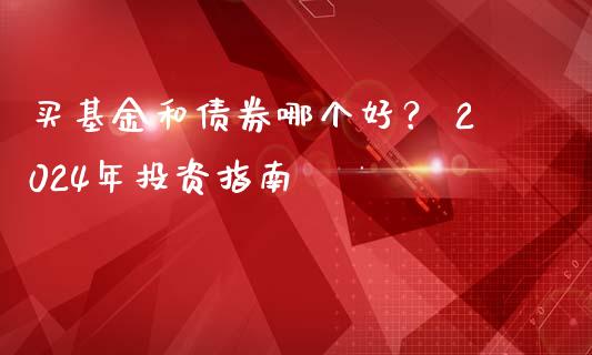 买基金和债券哪个好？ 2024年投资指南_https://cj007.lansai.wang_金融监管_第1张