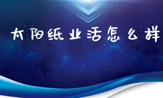 太阳纸业活怎么样_https://cj007.lansai.wang_金融监管_第1张