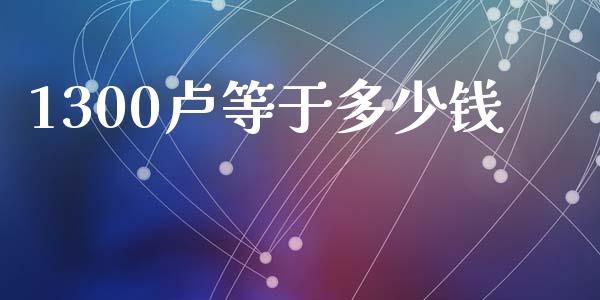 1300卢等于多少钱_https://cj007.lansai.wang_外汇交易_第1张
