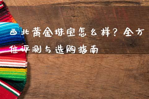 西北黄金珠宝怎么样？全方位评测与选购指南_https://cj007.lansai.wang_财经新闻_第1张