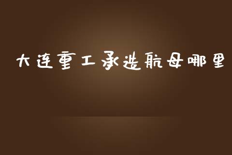 大连重工承造航母哪里_https://cj007.lansai.wang_金融监管_第1张