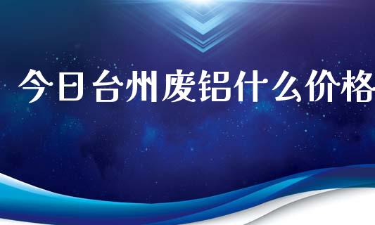 今日台州废铝什么价格_https://cj007.lansai.wang_期货开户_第1张