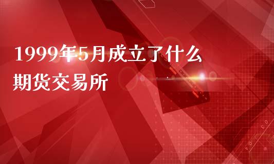 1999年5月成立了什么期货交易所_https://cj007.lansai.wang_全球市场_第1张