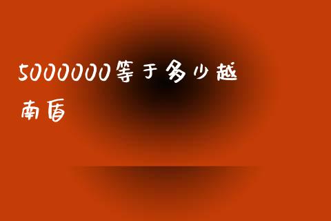 5000000等于多少越南盾_https://cj007.lansai.wang_财经新闻_第1张